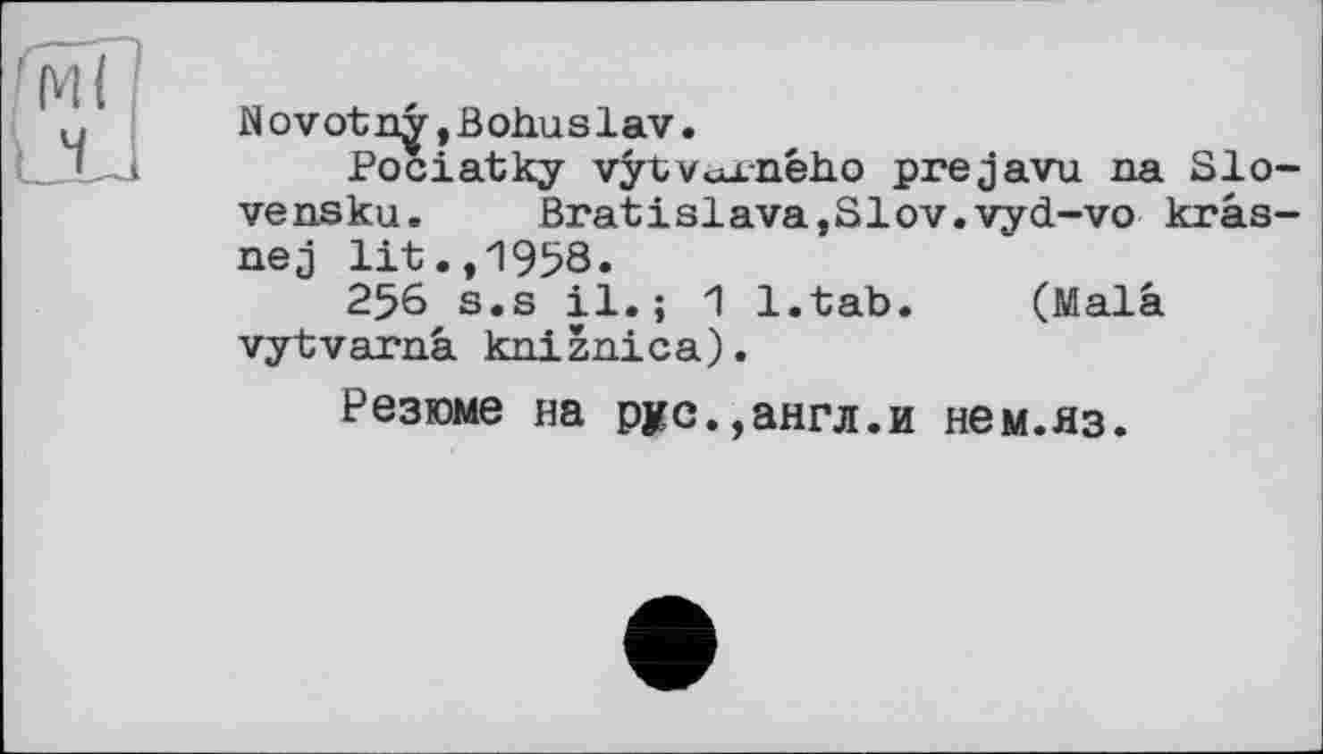 ﻿Novotnÿ,Bohuslav.
Pociatky vÿtvcu.-ného prejavu na Sieve nsku. Bratіslava,Slov.vyd-vo krâs-nej lit.,1958.
256 s.s il.; 1 l.tab. (Malâ vytvarnâ kniznica).
Резюме на рус.,англ.и нем.яз.